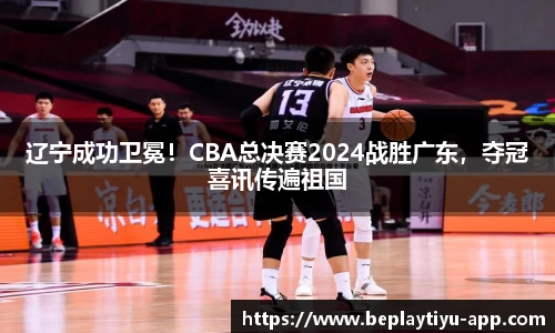 辽宁成功卫冕！CBA总决赛2024战胜广东，夺冠喜讯传遍祖国